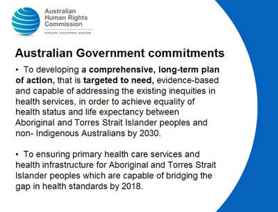 Slide 10:  Australian Government commitments</p>
<p>  To developing a comprehensive, long-term plan of action, that is targeted to need, evidence-based and capable of addressing the existing inequities in health services, in order to achieve equality of health status and life expectancy between Aboriginal and Torres Strait Islander peoples and non- Indigenous Australians by 2030.</p>
<p>  To ensuring primary health care services and health infrastructure for Aboriginal and Torres Strait Islander peoples which are capable of bridging the gap in health standards by 2018.<br />
