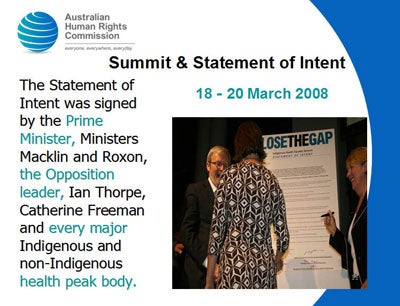 Slide 11: Summit & Statement of Intent 18 - 20 March 2008<br />
The Statement of Intent was signed by the Prime Minister, Ministers Macklin and Roxon, the Opposition leader, Ian Thorpe, Catherine Freeman and every major Indigenous and non-Indigenous health peak body.</p>
<p>