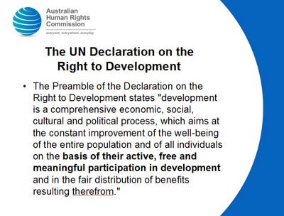 Slide 12: The UN Declaration on the Right to Development The Preamble of the Declaration on the Right to Development states 'development is a comprehensive economic, social, cultural and political process, which aims at the constant improvement of the well-being of the entire population and of all individuals on the basis of their active, free and meaningful participation in development and in the fair distribution of benefits resulting therefrom.' 