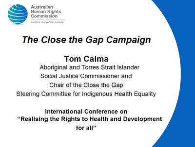Slide 1: The Close the Gap Campaign</p>
<p>Tom Calma - Aboriginal and Torres Strait Islander<br />
Social Justice Commissioner and<br />
Chair of the Close the Gap<br />
Steering Committee for Indigenous Health Equality</p>
<p>International Conference on “Realising the Rights to Health and Development<br />
for all”<br />
