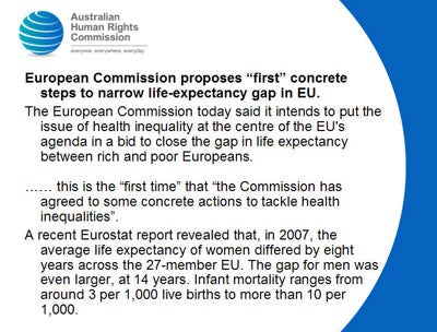 Slide 3: European Commission proposes “first” concrete steps to narrow life-expectancy gap in EU.<br />
The European Commission today said it intends to put the issue of health inequality at the centre of the EU's agenda in a bid to close the gap in life expectancy between rich and poor Europeans. </p>
<p>…… this is the “first time” that “the Commission has agreed to some concrete actions to tackle health inequalities”. <br />
A recent Eurostat report revealed that, in 2007, the average life expectancy of women differed by eight years across the 27-member EU. The gap for men was even larger, at 14 years. Infant mortality ranges from around 3 per 1,000 live births to more than 10 per 1,000.<br />
