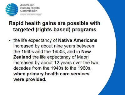 Slide 8: Rapid health gains are possible with targeted (rights based) programs</p>
<p>the life expectancy of Native Americans increased by about nine years between the 1940s and the 1950s, and in New Zealand the life expectancy of Maori increased by about 12 years over the two decades from the 1940s to the 1960s, when primary health care services were provided.<br />
