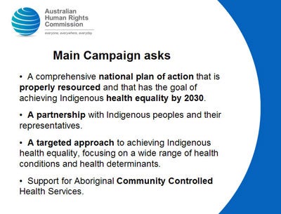 Slide 9: Main Campaign asks<br />
  A comprehensive national plan of action that is properly resourced and that has the goal of achieving Indigenous health equality by 2030.</p>
<p>  A partnership with Indigenous peoples and their representatives.</p>
<p>  A targeted approach to achieving Indigenous health equality, focusing on a wide range of health conditions and health determinants.</p>
<p>  Support for Aboriginal Community Controlled Health Services.<br />
