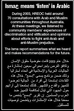 Isma means 'listen' in Arabic. During 2003, HREOC held around 70 consultations with Arab and Muslim communities throughout Australia. At these meetings, we listened to community members' experiences of discrimination and vilification and opinions about efforts to fight anti-Arab and anti-Muslim prejudice. The Isma report summarises what we heard and makes recommendations for the future.