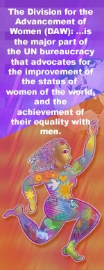 The Division of the Advancement of Women (DAW): ...is the major part of the UN bureaucracy that advocates for the improvement of the status of women of the world, and the achievement of their equality with men.